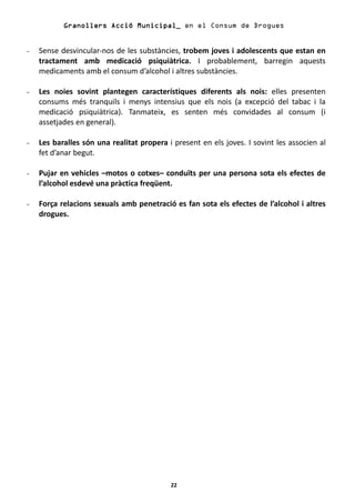 Granollers Acció Municipal_ en el Consum de Drogues


-   Sense desvincular-nos de les substàncies, trobem joves i adolescents que estan en
    tractament amb medicació psiquiàtrica. I probablement, barregin aquests
    medicaments amb el consum d’alcohol i altres substàncies.

-   Les noies sovint plantegen característiques diferents als nois: elles presenten
    consums més tranquils i menys intensius que els nois (a excepció del tabac i la
    medicació psiquiàtrica). Tanmateix, es senten més convidades al consum (i
    assetjades en general).

-   Les baralles són una realitat propera i present en els joves. I sovint les associen al
    fet d’anar begut.

-   Pujar en vehicles –motos o cotxes– conduïts per una persona sota els efectes de
    l’alcohol esdevé una pràctica freqüent.

-   Força relacions sexuals amb penetració es fan sota els efectes de l’alcohol i altres
    drogues.




                                           22
 