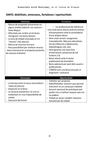 Granollers Acció Municipal_ en el Consum de Drogues


DAFO: debilitats, amenaces, fortaleses i oportunitats

                 Debilitats                                Fortaleses
- Manca de propostes preventives en
   alguns àmbits (laboral i oci nocturn i        - Un professional de referència
   Festa Major).                          - Una molt bona relació amb els centres
- Dificultats per arribar al col·lectiu      d'ensenyament amb la consolidació
   immigrant i col·lectiu femení             d'una àmplia oferta
- La línia de treball vinculada al 2.0    - Hem creat serveis i programes
   “mereix” més atenció.                     innovadors(Ex. Mesures educatives,
- Manca de recursos humans.                  Servei d'Atenció a Adolescents,
- Poca possibilitat per realitzar recerca    SobreDrogues.net, etc).
- Poca concreció en el projecte preventiu - Hem generat una nova línia
de consum d'alcohol                          d'intervenció: prevenció de tot
                                             l'entorn 2.0.
                                          - Bona relació amb el sector
                                             professional de Granollers
                                          - Bona valoració per part dels usuaris i
                                             professionals
                                          - L’OMCD com una bona eina per al
                                             diagnòstic i avaluació
                                            -
               Amenaçes                                     Oportunitats
                                            -   Treballar per projectes
- La barreja entre la tasca comunitària i   -   SobrePantalles: escenari que permet
  l'atenció (clínica)                           intervenir en un camp poc treballat
- Dispersió en la feina.                    -   Assumir personal de pràctiques pot
- La situació econòmica i la crisi es           ajudar-nos a realitzar tasques que ara
  tradueixen en una impossibilitat de           no podem
  créixer                                   -   Treball en xarxa i establir relacions
- Saturació del Servei                          transversals de treball




                                                24
 