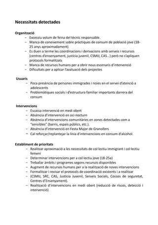 Necessitats detectades

Organització
     - Excessiu volum de feina del tècnic responsable.
     - Manca de coneixement sobre pràctiques de consum de població jove (18-
         25 anys aproximadament)
     - Es duen a terme les coordinacions i derivacions amb serveis i recursos
         (centres d’ensenyament, justícia juvenil, CSMIJ, CAS…) però no s’apliquen
         protocols formalitzats
     - Manca de recursos humans per a obrir nous escenaris d’intervenció
     - Dificultats per a aplicar l’avaluació dels projectes

Usuaris
      - Poca presència de persones immigrades i noies en el servei d’atenció a
        adolescents
      - Problemàtiques socials i d’estructura familiar importants darrera del
        consum

Intervencions
      - Escassa intervenció en medi obert
      - Absència d’intervenció en oci nocturn
      - Absència d’intervencions comunitàries en zones detectades com a
         “sensibles” (barris, espais públics, etc.).
      - Absència d’intervenció en Festa Major de Granollers
      - Cal reforçar/replantejar la línia d'intervencions en consum d'alcohol.

Establiment de prioritats
       - Realitzar aproximació a les necessitats de col·lectiu immigrant i col·lectiu
         femení
       - Determinar intervencions per a col·lectiu jove (18-25a)
       - Treballar àmbits i programes segons recursos disponibles
       - Augment de recursos humans per a la realització de noves intervencions
       - Formalitzar i revisar el protocols de coordinació existents i a realitzar
       - (CSMIJ, SRC, CAS, Justícia Juvenil, Serveis Socials, Cossos de seguretat,
         Centres d’Ensenyament).
       - Realització d’intervencions en medi obert (reducció de riscos, detecció i
         intervenció)
 