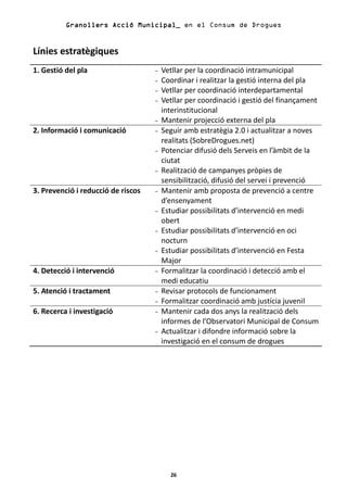 Granollers Acció Municipal_ en el Consum de Drogues


Línies estratègiques
1. Gestió del pla                   -   Vetllar per la coordinació intramunicipal
                                    -   Coordinar i realitzar la gestió interna del pla
                                    -   Vetllar per coordinació interdepartamental
                                    -   Vetllar per coordinació i gestió del finançament
                                        interinstitucional
                                    -   Mantenir projecció externa del pla
2. Informació i comunicació         -   Seguir amb estratègia 2.0 i actualitzar a noves
                                        realitats (SobreDrogues.net)
                                    -   Potenciar difusió dels Serveis en l’àmbit de la
                                        ciutat
                                    -   Realització de campanyes pròpies de
                                        sensibilització, difusió del servei i prevenció
3. Prevenció i reducció de riscos   -   Mantenir amb proposta de prevenció a centre
                                        d’ensenyament
                                    -   Estudiar possibilitats d’intervenció en medi
                                        obert
                                    -   Estudiar possibilitats d’intervenció en oci
                                        nocturn
                                    -   Estudiar possibilitats d’intervenció en Festa
                                        Major
4. Detecció i intervenció           -   Formalitzar la coordinació i detecció amb el
                                        medi educatiu
5. Atenció i tractament             -   Revisar protocols de funcionament
                                    -   Formalitzar coordinació amb justícia juvenil
6. Recerca i investigació           -   Mantenir cada dos anys la realització dels
                                        informes de l’Observatori Municipal de Consum
                                    -   Actualitzar i difondre informació sobre la
                                        investigació en el consum de drogues




                                          26
 