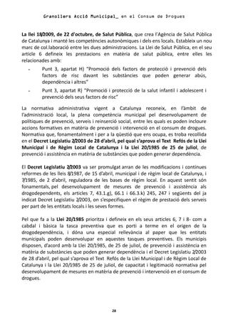 Granollers Acció Municipal_ en el Consum de Drogues


La llei 18/2009, de 22 d'octubre, de Salut Pública, que crea l'Agència de Salut Pública
de Catalunya i manté les competències autonòmiques i dels ens locals. Estableix un nou
marc de col.laboració entre les dues administracions. La Llei de Salut Pública, en el seu
article 6 defineix les prestacions en matèria de salut pública, entre elles les
relacionades amb:
   -     Punt 3, apartat H) “Promoció dels factors de protecció i prevenció dels
         factors de risc davant les substàncies que poden generar abús,
         dependència i altres”
   -     Punt 3, apartat R) “Promoció i protecció de la salut infantil i adolescent i
         prevenció dels seus factors de risc”

La normativa administrativa vigent a Catalunya reconeix, en l’àmbit de
l’administració local, la plena competència municipal pel desenvolupament de
polítiques de prevenció, serveis i reinserció social, entre les quals es poden incloure
accions formatives en matèria de prevenció i intervenció en el consum de drogues.
Normativa que, fonamentalment i per a la qüestió que ens ocupa, es troba recollida
en el Decret Legislatiu 2/2003 de 28 d’abril, pel qual s’aprova el Text Refós de la Llei
Municipal i de Règim Local de Catalunya i la Llei 20/1985 de 25 de juliol, de
prevenció i assistència en matèria de substàncies que poden generar dependència.

El Decret Legislatiu 2/2003 va ser promulgat arran de les modificacions i contínues
reformes de les lleis 8/1987, de 15 d’abril, municipal i de règim local de Catalunya, i
7/1985, de 2 d’abril, reguladora de les bases de règim local. En aquest sentit són
fonamentals, pel desenvolupament de mesures de prevenció i assistència als
drogodependents, els articles 7, 43.1.g), 66.1 i 66.3.k) 245, 247 i següents del ja
indicat Decret Legislatiu 2/2003, on s’especifiquen el règim de prestació dels serveis
per part de les entitats locals i les seves formes.

Pel que fa a la Llei 20/1985 prioritza i defineix en els seus articles 6, 7 i 8- com a
cabdal i bàsica la tasca preventiva que es porti a terme en el origen de la
drogodependència, i dóna una especial rellevància al paper que les entitats
municipals poden desenvolupar en aquestes tasques preventives. Els municipis
disposen, d’acord amb la Llei 20/1985, de 25 de juliol, de prevenció i assistència en
matèria de substàncies que poden generar dependència i el Decret Legislatiu 2/2003
de 28 d’abril, pel qual s’aprova el Text Refós de la Llei Municipal i de Règim Local de
Catalunya i la Llei 20/1985 de 25 de juliol, de capacitat i legitimació normativa pel
desenvolupament de mesures en matèria de prevenció i intervenció en el consum de
drogues.




                                           28
 