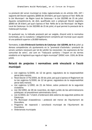 Granollers Acció Municipal_ en el Consum de Drogues


La prestació del servei municipal es troba reglamentada en els articles 245, 247 i
següents del Decret Legislatiu 2/2003 de 28 d’abril, pel qual s’aprova el Text Refós de
la Llei Municipal i de Règim Local de Catalunya i la Llei 20/1985 de 25 de juliol.
Aquesta competència és, de dret, qualificada com a pròpia pel Decret Legislatiu
2/2003 de 28 d’abril, pel qual s’aprova el Text Refós de la Llei Municipal i de Règim
Local de Catalunya i la Llei 20/1985 de 25 de juliol, el qual permet la prestació de la
mateixa pel municipi.

En qualsevol cas, la indicada prestació pot ser exigida, d’acord amb la normativa
esmentada, per la ciutadania i obligatòriament complerta pel municipi quan aquest
té una població superior a 20.000 habitants.

Tanmateix, la Llei d'Ordenació Sanitària de Catalunya -Llei 15/1990, de 9 de juliol- ja
donava competències als ajuntaments en la "promoció d'activitats i prestació de
serveis sanitaris necessaris per tal de satisfer les necessitats i les aspiracions de llur
comunitat de veïns", així com en "l'educació sanitària i l'esport en els termes
establerts en la legislació que regula el règim municipal" (DOGC núm. 1324, de 30 de
juliol).

Relació de projectes i normatives amb vinculació a l’acció
municipal:

   •   Llei orgànica 5/2000, de 12 de gener, reguladora de la responsabilitat
       penal dels menors.
   •   Reial Decret 1774/2004, de 30 de juliol, pel qual s’aprova el Reglament de
       la Llei orgànica 5/2000, de 12 de gener, reguladora de la responsabilitat
       penal dels menors.
   •   Llei orgànica 1/1992, de 21 de febrer, sobre protecció de la seguretat
       ciutadana.
   •   Llei 30/1992, de 26 de novembre, de règim jurídic de les administracions
       públiques i el procediment administratiu comú.
   •   Llei 4/2003, de 7 d’abril, d’ordenació dels sistema de seguretat pública de
       Catalunya.
   •   Pla Municipal d’assistència i protecció del menor de l’Ajuntament de
       Granollers.
   •   Programa de reparació i conciliació municipal de l’Ajuntament de
       Granollers.
   •   Ordenances municipals




                                            29
 
