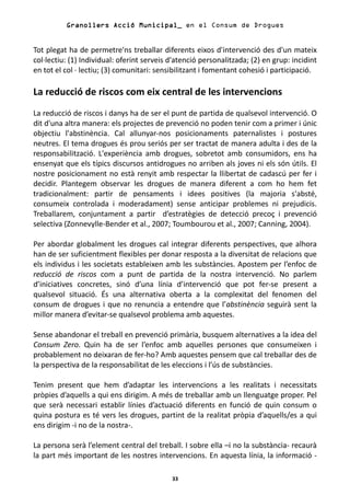Granollers Acció Municipal_ en el Consum de Drogues


Tot plegat ha de permetre'ns treballar diferents eixos d'intervenció des d'un mateix
col·lectiu: (1) Individual: oferint serveis d'atenció personalitzada; (2) en grup: incidint
en tot el col · lectiu; (3) comunitari: sensibilitzant i fomentant cohesió i participació.

La reducció de riscos com eix central de les intervencions
La reducció de riscos i danys ha de ser el punt de partida de qualsevol intervenció. O
dit d'una altra manera: els projectes de prevenció no poden tenir com a primer i únic
objectiu l'abstinència. Cal allunyar-nos posicionaments paternalistes i postures
neutres. El tema drogues és prou seriós per ser tractat de manera adulta i des de la
responsabilització. L'experiència amb drogues, sobretot amb consumidors, ens ha
ensenyat que els típics discursos antidrogues no arriben als joves ni els són útils. El
nostre posicionament no està renyit amb respectar la llibertat de cadascú per fer i
decidir. Plantegem observar les drogues de manera diferent a com ho hem fet
tradicionalment: partir de pensaments i idees positives (la majoria s'absté,
consumeix controlada i moderadament) sense anticipar problemes ni prejudicis.
Treballarem, conjuntament a partir d’estratègies de detecció precoç i prevenció
selectiva (Zonnevylle-Bender et al., 2007; Toumbourou et al., 2007; Canning, 2004).

Per abordar globalment les drogues cal integrar diferents perspectives, que alhora
han de ser suficientment flexibles per donar resposta a la diversitat de relacions que
els individus i les societats estableixen amb les substàncies. Apostem per l’enfoc de
reducció de riscos com a punt de partida de la nostra intervenció. No parlem
d’iniciatives concretes, sinó d’una línia d’intervenció que pot fer-se present a
qualsevol situació. És una alternativa oberta a la complexitat del fenomen del
consum de drogues i que no renuncia a entendre que l’abstinència seguirà sent la
millor manera d’evitar-se qualsevol problema amb aquestes.

Sense abandonar el treball en prevenció primària, busquem alternatives a la idea del
Consum Zero. Quin ha de ser l’enfoc amb aquelles persones que consumeixen i
probablement no deixaran de fer-ho? Amb aquestes pensem que cal treballar des de
la perspectiva de la responsabilitat de les eleccions i l’ús de substàncies.

Tenim present que hem d’adaptar les intervencions a les realitats i necessitats
pròpies d’aquells a qui ens dirigim. A més de treballar amb un llenguatge proper. Pel
que serà necessari establir línies d’actuació diferents en funció de quin consum o
quina postura es té vers les drogues, partint de la realitat pròpia d’aquells/es a qui
ens dirigim -i no de la nostra-.

La persona serà l’element central del treball. I sobre ella –i no la substància- recaurà
la part més important de les nostres intervencions. En aquesta línia, la informació -

                                            33
 