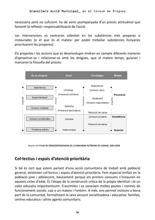 Granollers Acció Municipal_ en el Consum de Drogues


necessària però no suficient- ha de venir acompanyada d’un procés actitudinal que
fomenti la reflexió i responsabilització de l’acció.

Les intervencions es centraran sobretot en les substàncies més properes o
instaurades (o el que és el mateix: per poder treballar substàncies llunyanes
prioritzarem les properes).

Els projectes i les accions que es desenvolupin tindran en compte diferents maneres
d’aproximar-se i relacionar-se amb les drogues, que al mateix temps, guiaran i
marcaran la filosofia del procés:




         Adaptat del V PLAN DE DROGODEPENDENCIAS DE LA COMUNIDAD AUTÓNOMA DE EUSKADI. 2004-2008
                                                                                      2004-




Col·lectius i espais d’atenció prioritària
Si bé és cert que estem parlant d’una acció comunitària de treball amb població
general, existeixen col·lectius i espais d’atenció prioritària. Fem especial èmfasi en la
població jove i adolescent, bàsicament perquè els primers consums s'instauren en
aquests cicles d'edat. És l'etapa de la construcció crítica de la pròpia identitat i té un
valor educatiu importantíssim. S'assimilen i es coneixen moltes pautes i normes de
funcionament socials: cap a un mateix i l'entorn. A més, ens permet incloure a bona
part de la comunitat, formalitzant la seva vessant socialitzadora i educativa: famílies,
centres educatius i altres agents comunitaris.


                                                      34
 