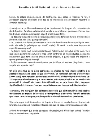 Granollers Acció Municipal_ en el Consum de Drogues



Sovint, la pròpia implementació de l’estratègia, ens obliga a repensar-ho tot. I
proposem algunes qüestions que des de la intervenció ens proposem resoldre (o
almenys abordar):

· La majoria de problemes de consum jove i adolescent de drogues són conseqüència
de disfuncions familiars, relacionals i socials, o de malestars personals. Pot ser que
les drogues acabin emmascarant aquest problema de fons?
· No tots els usos adolescents de drogues adolescents tenen el mateix nivell de risc i
problemàtica. Per tant, quins prioritzem?
· Els consums problemàtics solen ser el resultats d'uns hàbits de consum lligats a uns
estils de vida (o pràctiques de relació social). Té sentit només una intervenció
específica en drogues?
· Existeixen riscos molt més importants que l'addicció i el perjudici per la salut. Tot i
que sovint parlem de salut, no té més sentit centrar-se en les conductes associades
bàsicament (què fem sota els efectes de les drogues, a quins riscos ens exposem i
quines problemàtiques tenim)?
· Professionalment necessitem etiquetar per justificar els nostres diagnòstics. I una
vegada fets aquests, què?

Un dels objectius de la nova estratègia és ampliar la ràtio d’edat relativa a la
població destinatària sobre la que intervenim. En l’anterior període d’intervenció
(2007-2010) hem percebut que existeix un col·lectiu d’edat compresa entre els 18-
21 anys –aproximadament- que duu a terme pràctiques prioritàries en matèria de
prevenció i reducció de riscos: intensificació de les pràctiques d’oci, augment
significatiu dels consums (tant per quantitats com per tipus de substàncies, etc.).

Tanmateix, ens marquem dos col·lectius sobre els que destinar part de les nostres
motivacions de treball: el col·lectiu d’immigrants; i el col·lectiu femení. Entenem
que tenen característiques pròpies que determinen intervencions pertinents.

S’intentarà que les intervencions es duguin a terme en espais diversos i propis de
Granollers, doncs serà més idoni integrar-nos que no pas generar serveis paral·lels.

Ara bé, no oblidem que altres col·lectius i ciutadans/nes necessiten també l’atenció
concreta que el tema requereix.




                                           35
 