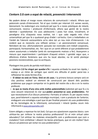 Granollers Acció Municipal_ en el Consum de Drogues


L’entorn 2.0 com a espai de relació, prevenció i intervenció
No podem deixar al marge noves relacions de comunicació i relació. Alhora que
potencials canals d'intervenció. Tot el que s'entén per internet 2.0 -xarxes socials,
bàsicament- ha esdevingut una revolució pel que fa a noves pràctiques de relació,
comunicació, recerca i producció d'informació, alhora que gestió de la nostra
identitat i quotidianitat. Els usos adolescents i joves han estat, inicialment, el
paradigma d'ús d'aquesta nova realitat, tot i que cada vegada més s'han
universalitzat pel que fa a qualsevol grup d'edat i col·lectiu. Com a treballadors en
l'àmbit de l'atenció sociosanitària se'ns obre tot un nou món d'intervenció. I és
evident que es necessita una reflexió seriosa i un posicionament consensuat.
Retrobem de nou -afortunadament- paraules tan nostrades com treball cooperatiu,
participació, horitzontalitat, etc. Tot i que en un sentit diferent al que probablement
estem acostumats a treballar (amb els corresponents matisos a fer). Avançarem a
mesura que experimentem i participem d'aquest entorn. I gairebé segur que, a
diferència d'altres fenòmens que ens ha tocat abordar, no té sentit plantejar
posicions resistencialistes, que no acrítiques.

Plantegem tres punts de partida molt bàsics:
    L’entorn 2.0 ha vingut per quedar-s’hi. I aquesta arribada ha esset tan ràpida, i
  avança a un ritme de vertigen que sovint ens dificulta el poder parar-nos a
  reflexionar les seves formes d’ús.
    El debat no està en l’eina. Sinó en els usos. I la primera lectura sempre serà en
  clau positiva: esdevé un element de construcció per davant dels posibles
  problemes que puguin comportar en la gestió del nostre dia a dia o en la nostra
  professió.
    Ja que es tracta d’una eina amb moltes potencialitats (sobretot pel que fa a la
  seva vessant relacional) és clar que poden presentar-se usos problemàtics. Pel
  que necessitarem d’un discurs preventiu i formatiu al voltant. És per aquest motiu
  que, paral·lelament a aquesta estratègia municipal, i com a producte de l’anterior,
  endeguem una estratègia a part que té per finalitat prevenir els usos problemàtics
  de les tecnologies de la informació, comunicació i relació (podeu veure més
  informació a www.sobrepantalles.net).

Estem obligats a repensar-ho tot (tot). Cal que ens qüestionem aspectes bàsics: com
utilitzar-les per millorar la nostra pràctica professional? En el món virtual calen
educadors? Cal utilitzar les mateixes eines/perfils com a professionals que com a
ciutadans? Com emfatitzar i afavorir les bones pràctiques, que en són moltes? Quin
discurs cal potenciar per evitar-ne usos problemàtics?



                                          36
 
