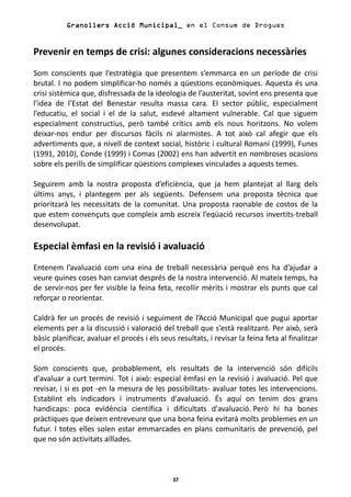 Granollers Acció Municipal_ en el Consum de Drogues


Prevenir en temps de crisi: algunes consideracions necessàries
Som conscients que l’estratègia que presentem s’emmarca en un període de crisi
brutal. I no podem simplificar-ho només a qüestions econòmiques. Aquesta és una
crisi sistèmica que, disfressada de la ideologia de l’austeritat, sovint ens presenta que
l’idea de l’Estat del Benestar resulta massa cara. El sector públic, especialment
l’educatiu, el social i el de la salut, esdevé altament vulnerable. Cal que siguem
especialment constructius, però també crítics amb els nous horitzons. No volem
deixar-nos endur per discursos fàcils ni alarmistes. A tot això cal afegir que els
advertiments que, a nivell de context social, històric i cultural Romaní (1999), Funes
(1991, 2010), Conde (1999) i Comas (2002) ens han advertit en nombroses ocasions
sobre els perills de simplificar qüestions complexes vinculades a aquests temes.

Seguirem amb la nostra proposta d’eficiència, que ja hem plantejat al llarg dels
últims anys, i plantegem per als següents. Defensem una proposta tècnica que
prioritzarà les necessitats de la comunitat. Una proposta raonable de costos de la
que estem convençuts que compleix amb escreix l’eqüació recursos invertits-treball
desenvolupat.

Especial èmfasi en la revisió i avaluació
Entenem l’avaluació com una eina de treball necessària perquè ens ha d’ajudar a
veure quines coses han canviat després de la nostra intervenció. Al mateix temps, ha
de servir-nos per fer visible la feina feta, recollir mèrits i mostrar els punts que cal
reforçar o reorientar.

Caldrà fer un procés de revisió i seguiment de l’Acció Municipal que pugui aportar
elements per a la discussió i valoració del treball que s’està realitzant. Per això, serà
bàsic planificar, avaluar el procés i els seus resultats, i revisar la feina feta al finalitzar
el procés.

Som conscients que, probablement, els resultats de la intervenció són difícils
d'avaluar a curt termini. Tot i això: especial èmfasi en la revisió i avaluació. Pel que
revisar, i si es pot -en la mesura de les possibilitats- avaluar totes les intervencions.
Establint els indicadors i instruments d'avaluació. És aquí on tenim dos grans
handicaps: poca evidència científica i dificultats d'avaluació. Però hi ha bones
pràctiques que deixen entreveure que una bona feina evitarà molts problemes en un
futur. I totes elles solen estar emmarcades en plans comunitaris de prevenció, pel
que no són activitats aïllades.



                                              37
 