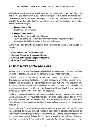 Granollers Acció Municipal_ en el Consum de Drogues


Es dibuixa una estructura de gestió clara, que es fonamenti en un equip tècnic de
treball fix i que desenvolupi al seu voltant els òrgans i instruments necessaris per a
cada tipus de tasca. Que vetlli també per un sistema de treball transversal que faci
possible la gestió dels àmbits que faran necessari el contacte amb altres
departaments municipals.
       Responsable polític
       Regidora de Salut Pública
       Responsables tècnics
       Cap del Servei de Salut Pública i Consum.
       Tècnic del Servei de Salut Pública i referent de l’estratègia municipal
       Granollers_Acció Municipal en el Consum de Drogues
Establim les eines de gestió necessàries per a l’execució de l’Acció Municipal. Són les
següents:

1.   Oficina Tècnica de l’Acció Municipal
2.   Comissió Tècnica de Drogodependències
3.   Comissió Municipal de Drogodependències
4.   Grups de Treball Transversal

1. Oficina Tècnica de l’Acció Municipal
S’encarregarà de la coordinació general del pla de treball durant el període planificat.
Entenem la coordinació com un eix transversal a tota l’Acció Municipal.
Establirà criteris d’intervenció, àmbits de treball, actuacions concretes a
desenvolupar, terminis d’aplicació i recursos necessaris per fer-ho possible, a més
d’establir els mecanismes de coordinació transversal. Aquesta feina requereix una
important especialització dels professionals que la tenen encomanada, un
reconeixement tècnic en el marc de l’organització municipal i una capacitat
d’interlocució adequada a l’abast dels seus objectius.
Tindrà la responsabilitat tècnica última de planificar, executar i avaluar el conjunt de
l’Acció Municipal. Per fer-ho, establirà diàleg i treball en cooperació a tots els nivells
que sigui possible amb els responsables d’altres serveis municipals i serà, molt
especialment, l’encarregada d’impulsar el desenvolupament general i la aplicació
transversal.
Té la doble funció de dirigir l’execució d’aquells programes del pla que depenen
essencialment del Servei de Salut Pública, i d’impulsar la aplicació transversal. En
compliment d’aquesta segona funció, els membres de l’Oficina Tècnica treballen amb
els responsables tècnics d’altres departaments o serveis municipals per dissenyar i
planificar conjuntament l’execució dels programes del pla que requereixen o fan

                                            39
 