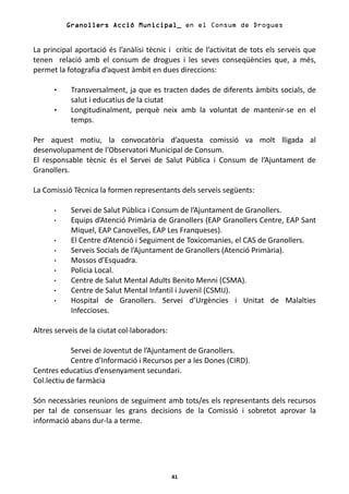 Granollers Acció Municipal_ en el Consum de Drogues


La principal aportació és l’anàlisi tècnic i crític de l’activitat de tots els serveis que
tenen relació amb el consum de drogues i les seves conseqüències que, a més,
permet la fotografia d’aquest àmbit en dues direccions:

            Transversalment, ja que es tracten dades de diferents àmbits socials, de
            salut i educatius de la ciutat
            Longitudinalment, perquè neix amb la voluntat de mantenir-se en el
            temps.

Per aquest motiu, la convocatòria d’aquesta comissió va molt lligada al
desenvolupament de l’Observatori Municipal de Consum.
El responsable tècnic és el Servei de Salut Pública i Consum de l’Ajuntament de
Granollers.

La Comissió Tècnica la formen representants dels serveis següents:

            Servei de Salut Pública i Consum de l’Ajuntament de Granollers.
            Equips d’Atenció Primària de Granollers (EAP Granollers Centre, EAP Sant
            Miquel, EAP Canovelles, EAP Les Franqueses).
            El Centre d’Atenció i Seguiment de Toxicomanies, el CAS de Granollers.
            Serveis Socials de l’Ajuntament de Granollers (Atenció Primària).
            Mossos d’Esquadra.
            Policia Local.
            Centre de Salut Mental Adults Benito Menni (CSMA).
            Centre de Salut Mental Infantil i Juvenil (CSMIJ).
            Hospital de Granollers. Servei d’Urgències i Unitat de Malalties
            Infeccioses.

Altres serveis de la ciutat col·laboradors:

            Servei de Joventut de l’Ajuntament de Granollers.
            Centre d’Informació i Recursos per a les Dones (CIRD).
Centres educatius d’ensenyament secundari.
Col.lectiu de farmàcia

Són necessàries reunions de seguiment amb tots/es els representants dels recursos
per tal de consensuar les grans decisions de la Comissió i sobretot aprovar la
informació abans dur-la a terme.




                                              41
 