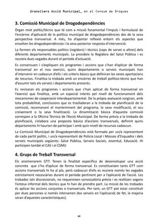 Granollers Acció Municipal_ en el Consum de Drogues


3. Comissió Municipal de Drogodependències
Òrgan mixt polític/tècnic que té com a missió fonamental l’impuls i formulació de
l’encàrrec d’aplicació de la política municipal de drogodependències des de la seva
perspectiva transversal. A més, ha d’aportar reflexió entorn els aspectes que
envolten les drogodependències i la seva posterior resposta d’intervenció.
La formen els responsables polítics (regidors) i tècnics (caps de servei o altres) dels
diferents departaments municipals. La presideix la Regidora del Salut Pública i es
reuneix dues vegades durant el període d’actuació.
Es consensuen i s’expliquen els programes i accions que s’han d’aplicar de forma
transversal en el nou exercici, quins departaments o serveis municipals han
d’intervenir en cadascun d’ells i els criteris bàsics que definiran les seves aportacions
de recursos. Finalitza la trobada amb un encàrrec de treball político-tècnic que han
d’assumir tots els serveis i departaments presents.
Es revisaran els programes i accions que s’han aplicat de forma transversal en
l’exercici que finalitza, amb un especial interès pel nivell de funcionament dels
mecanismes de cooperació interdepartamental. De la pròpia avaluació sorgiran, amb
tota probabilitat, conclusions que es traslladaran a la trobada de planificació de la
comissió, recomanant el manteniment del programa, la seva modificació, el seu
creixement o la seva finalització. La dinamització bàsica d’aquesta comissió
correspon a la Oficina Tècnica de l’Acció Municipal. De forma prèvia a la trobada de
planificació, s’elabora una proposta bàsica d’accions transversals, definint quins
departaments hi haurien de participar i amb quin nivell de recursos cadascun.
La Comissió Municipal de Drogodependències està formada per un/a representant
de cada partit polític, i un/a representant de Policia Local i Mossos d’Esquadra i dels
serveis municipals següents: Salut Pública, Serveis Socials, Joventut, Educació. Hi
participen també el CAS i el CSMIJ

4. Grups de Treball Transversal
Els anomenarem GTT. Tenen la finalitat específica de desenvolupar una acció
concreta que s’ha d’aplicar de forma transversal. Es constitueixen tants GTT com
accions transversals hi ha al pla, però cadascun d’ells es reuneix només les vegades
estrictament necessàries durant el període pertinent per a l’aplicació de l’acció. Les
trobades són discrecionals, no requereixen convocatòria prèvia i es realitzen segons
l’entesa informal dels tècnics que hi han de prendre part. La missió de les trobades
és aplicar les accions conjuntes o transversals. Per tant, un GTT pot estar constituït
per dues persones si només intervenen dos serveis en l’aplicació( de fet, la majoria
seran d’aquestes característiques).



                                           42
 