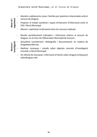 Granollers Acció Municipal_ en el Consum de Drogues



                Atendre a adolescents, joves i famílies per qüestions relacionades amb el
                consum de drogues
seguiment
 Atenc ió i



                Propiciar el treball coordinat i espais d’intercanvi d’informació entre el
                CAS i l’Acció Municipal
                Afavorir i optimitzar la derivació entre els recursos implicats

                Recollir periòdicament indicadors i informació relatius al consum de
                drogues, en el marc de l’Observatori Municipal de Consum.
                Actualitzar coneixement –bibliografia i documentació- en matèria de
investigació
  Recerca i




                drogodependències.
                Realitzar recerques i estudis sobre objectes concrets d’investigació
                vinculats a l’Acció Municipal
                Fer difusió de recerques i informació d’interès sobre drogues (mitjançant
                sobredrogues.net)




                                               48
 