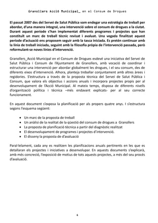 Granollers Acció Municipal_ en el Consum de Drogues


El passat 2007 des del Servei de Salut Pública vam endegar una estratègia de treball per
abordar, d’una manera integral, una intervenció sobre el consum de drogues a la ciutat.
Durant aquest període s’han implementat diferents programes i projectes que han
constituït un marc de treball tècnic revisat i avaluat. Una vegada finalitzat aquest
període d’actuació ens proposem seguir amb la tasca iniciada. Es pretén continuar amb
la línia de treball iniciada, seguint amb la filosofia pròpia de l’intervenció passada, però
reformulant-se noves línies d’intervenció.

Granollers_Acció Municipal en el Consum de Drogues esdevé una iniciativa del Servei de
Salut Pública i Consum de l’Ajuntament de Granollers, amb vocació de coordinar i
estructurar una intervenció per abordar globalment les drogues, i el seu consum, des de
diferents eixos d’intervenció. Alhora, planteja treballar conjuntament amb altres àrees i
regidories. S’estructura a través de la proposta tècnica del Servei de Salut Pública i
Consum, que valora els objectius i accions anuals i incorpora projectes propis per al
desenvolupament de l’Acció Municipal. Al mateix temps, disposa de diferents nivells
d’organització política i tècnica –més endavant explicats- per al seu correcte
funcionament.

En aquest document s’exposa la planificació per als propers quatre anys. I s’estructura
segons l’esquema següent:

      •   Un marc de la proposta de treball
      •   Un anàlisi de la realitat de la qüestió del consum de drogues a Granollers
      •   La proposta de planificació tècnica a partir del diagnòstic realitzat
      •   El desenvolupament de programes i projectes d’intervenció.
      •   El disseny la proposta de d’avaluació

Paral·lelament, cada any es realitzen les planificacions anuals pertinents en les que es
detallaran els projectes i iniciatives a desenvolupar. En aquests documents s’explicarà,
amb més concreció, l’exposició de motius de tots aquests projectes, a més del seu procés
d’avaluació.




                                             6
 