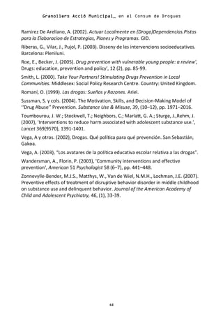 Granollers
          Granollers Acció Municipal_ en el Consum de Drogues


Ramirez De Arellano, A. (2002). Actuar Localmente en (Drogo)Dependencias.Pistas
para la Elaboracion de Estrategias, Planes y Programas. GID.
Riberas, G., Vilar, J., Pujol, P. (2003). Disseny de les intervencions socioeducatives.
Barcelona: Pleniluni.
Roe, E., Becker, J. (2005). Drug prevention with vulnerable young people: a review',
Drugs: education, prevention and policy', 12 (2), pp. 85-99.
Smith, L. (2000). Take Your Partners! Stimulating Drugs Prevention in Local
Communities. Middlesex: Social Policy Research Centre. Country: United Kingdom.
Romaní, O. (1999). Las drogas: Sueños y Razones. Ariel.
Sussman, S. y cols. (2004). The Motivation, Skills, and Decision-Making Model of
‘‘Drug Abuse’’ Prevention. Substance Use & Misuse, 39, (10–12), pp. 1971–2016.
Toumbourou, J. W.; Stockwell, T.; Neighbors, C.; Marlatt, G. A.; Sturge, J.,Rehm, J.
(2007), 'Interventions to reduce harm associated with adolescent substance use.',
Lancet 369(9570), 1391-1401.
Vega, A y otros. (2002), Drogas. Qué política para qué prevención. San Sebastián,
Gakoa.
Vega, A. (2003), “Los avatares de la política educativa escolar relativa a las drogas”.
Wandersman, A., Florin, P. (2003), ‘Community interventions and effective
prevention‘, American 51 Psychologist 58 (6–7), pp. 441–448.
Zonnevylle-Bender, M.J.S., Matthys, W., Van de Wiel, N.M.H., Lochman, J.E. (2007).
Preventive effects of treatment of disruptive behavior disorder in middle childhood
on substance use and delinquent behavior. Journal of the American Academy of
Child and Adolescent Psychiatry, 46, (1), 33-39.




                                            64
 