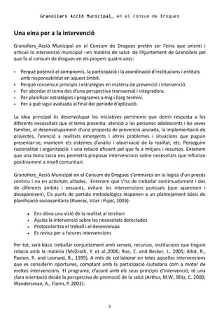 Granollers Acció Municipal_ en el Consum de Drogues


Una eina per a la intervenció
Granollers_Acció Municipal en el Consum de Drogues pretén ser l’eina que orienti i
articuli la intervenció municipal –en matèria de salut- de l’Ajuntament de Granollers pel
que fa al consum de drogues en els propers quatre anys:

   Perquè potencïi el compromís, la participació i la coordinació d'institucions i entitats
   amb responsabilitat en aquest àmbit.
   Perquè consensuï principis i estratègies en matèria de prevenció i intervenció.
   Per abordar el tema des d’una perspectiva transversal i integradora.
   Per planificar estratègies i programes a mig i llarg termini.
   Per a què sigui avaluada al final del període d’aplicació.

La idea principal és desenvolupar les iniciatives pertinents que donin resposta a les
diferents necessitats que el tema presenta: atenció a les persones adolescents i les seves
famílies, el desenvolupament d’una proposta de prevenció acurada, la implementació de
projectes, l’atenció a realitats emergents i altres problemes i situacions que puguin
presentar-se, mantenir els sistemes d’anàlisi i observació de la realitat, etc. Perseguim
racionalitat i organització. I una relació eficient pel que fa a mitjans i recursos. Entenem
que una bona tasca ens permetrà proposar intervencions sobre necessitats que influiran
positivament a nivell comunitari.

Granollers_Acció Municipal en el Consum de Drogues s’emmarca en la lògica d’un procés
continu i no en activitats aïllades. Entenem que s’ha de treballar continuadament i des
de diferents àmbits i vessants, evitant les intervencions puntuals (que apareixen i
desapareixen). Els punts de partida metodològics responen a un plantejament bàsic de
planificació sociosanitària (Riveras, Vilar i Pujol, 2003):

      •   Ens dóna una visió de la realitat al territori
      •   Ajusta la intervenció sobre les necessitats detectades
      •   Protocolaritza el treball i el desenvolupa
      •   Es revisa per a futures intervencions

Per tot, serà bàsic treballar conjuntament amb serveis, recursos, institucions que tinguin
relació amb la matèria (McGrath, Y. et al.,2006; Roe, E. and Becker, J., 2005; Allot, R.,
Paxton, R. and Leonard, R., 1999). A més de col·laborar en totes aquelles intervencions
que es considerin oportunes, comptant amb la participació ciutadana com a motor de
moltes intervencions. El programa, d’acord amb els seus principis d’intervenció, té una
clara orientació desde la perspectiva de promoció de la salut (Arthur, M.W., Blitz, C. 2000;
Wandersman, A., Florin, P. 2003).



                                              7
 
