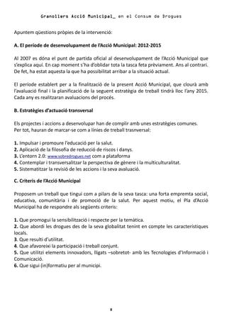 Granollers Acció Municipal_ en el Consum de Drogues


Apuntem qüestions pròpies de la intervenció:

A. El període de desenvolupament de l’Acció Municipal: 2012-2015

Al 2007 es dóna el punt de partida oficial al desenvolupament de l’Acció Municipal que
s’explica aquí. En cap moment s’ha d’oblidar tota la tasca feta prèviament. Ans al contrari.
De fet, ha estat aquesta la que ha possibilitat arribar a la situació actual.

El període establert per a la finalització de la present Acció Municipal, que clourà amb
l’avaluació final i la planificació de la seguent estratègia de treball tindrà lloc l’any 2015.
Cada any es realitzaran avaluacions del procés.

B. Estratègies d’actuació transversal

Els projectes i accions a desenvolupar han de complir amb unes estratègies comunes.
Per tot, hauran de marcar-se com a línies de treball trasnversal:

1. Impulsar i promoure l’educació per la salut.
2. Aplicació de la filosofia de reducció de riscos i danys.
3. L’entorn 2.0: www.sobredrogues.net com a plataforma
4. Contemplar i transversalitzar la perspectiva de gènere i la multiculturalitat.
5. Sistematitzar la revisió de les accions i la seva avaluació.

C. Criteris de l’Acció Municipal

Proposem un treball que tingui com a pilars de la seva tasca: una forta empremta social,
educativa, comunitària i de promoció de la salut. Per aquest motiu, el Pla d’Acció
Municipal ha de respondre als següents criteris:

1. Que promogui la sensibilització i respecte per la temàtica.
2. Que abordi les drogues des de la seva globalitat tenint en compte les característiques
locals.
3. Que resulti d’utilitat.
4. Que afavoreixi la participació i treball conjunt.
5. Que utilitzi elements innovadors, lligats –sobretot- amb les Tecnologies d’Informació i
Comunicació.
6. Que sigui (in)formatiu per al municipi.




                                               8
 