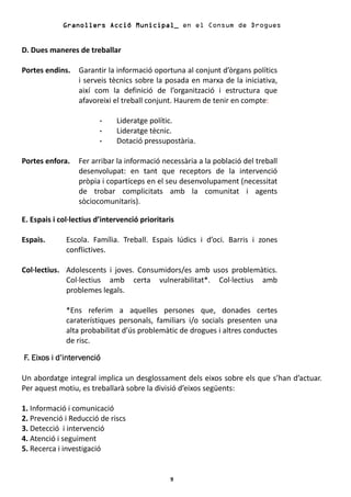 Granollers Acció Municipal_ en el Consum de Drogues


D. Dues maneres de treballar

Portes endins.    Garantir la informació oportuna al conjunt d’òrgans polítics
                  i serveis tècnics sobre la posada en marxa de la iniciativa,
                  així com la definició de l’organització i estructura que
                  afavoreixi el treball conjunt. Haurem de tenir en compte:

                              Lideratge polític.
                              Lideratge tècnic.
                              Dotació pressupostària.

Portes enfora.    Fer arribar la informació necessària a la població del treball
                  desenvolupat: en tant que receptors de la intervenció
                  pròpia i copartíceps en el seu desenvolupament (necessitat
                  de trobar complicitats amb la comunitat i agents
                  sòciocomunitaris).

E. Espais i col·lectius d’intervenció prioritaris

Espais.       Escola. Família. Treball. Espais lúdics i d’oci. Barris i zones
              conflictives.

Col·lectius. Adolescents i joves. Consumidors/es amb usos problemàtics.
             Col·lectius amb certa vulnerabilitat*. Col·lectius amb
             problemes legals.

              *Ens referim a aquelles persones que, donades certes
              caraterístiques personals, familiars i/o socials presenten una
              alta probabilitat d’ús problemàtic de drogues i altres conductes
              de risc.

F. Eixos i d’intervenció

Un abordatge integral implica un desglossament dels eixos sobre els que s’han d’actuar.
Per aquest motiu, es treballarà sobre la divisió d’eixos següents:

1. Informació i comunicació
2. Prevenció i Reducció de riscs
3. Detecció i intervenció
4. Atenció i seguiment
5. Recerca i investigació


                                               9
 