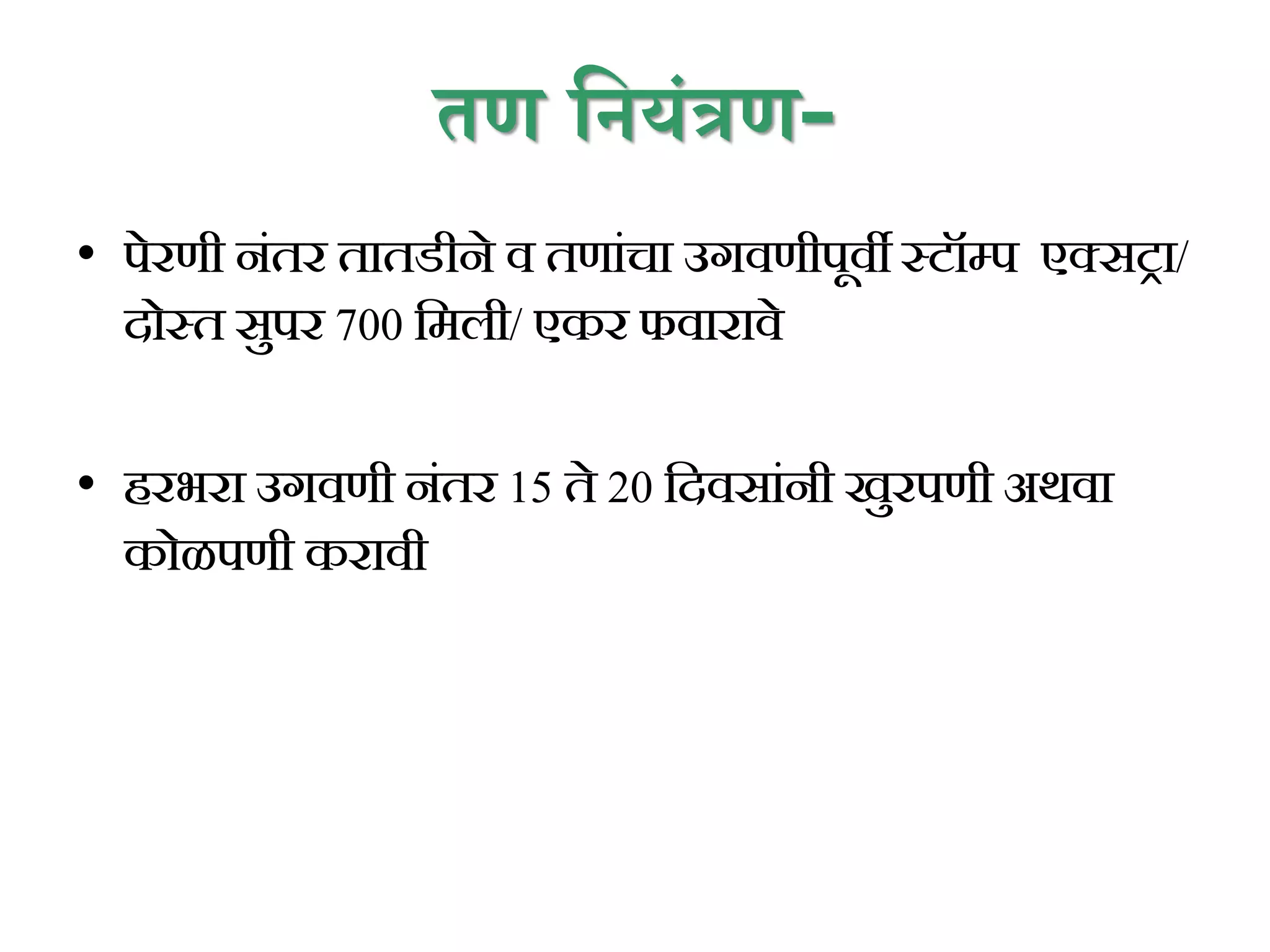 तण प्रनयंत्रण-
• पेरणी निंतर तातडीने व तणािंचा उगवणीपूवी स्टॉम्प एक्सट्रा/
दोस्त सुपर 700 कमली/ एकर फवारावे
• हरभरा उगवणी निंतर 15 ते 20 कदवसािंनी खुरपणी अथवा
कोळपणी करावी
 
