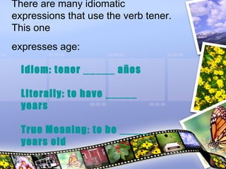 There are many idiomatic
expressions that use the verb tener.
This one
expresses age:
Idiom: tener _____ años
Literally: to have _____
years
True Meaning: to be _____
years old