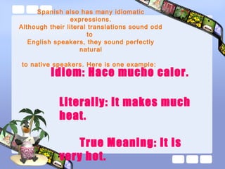Spanish also has many idiomatic
expressions.
Although their literal translations sound odd
to
English speakers, they sound perfectly
natural
to native speakers. Here is one example:
Idiom: Hace mucho calor.
Literally: It makes much
heat.
True Meaning: It is
very hot.
