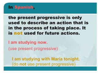 In Spanish,
the present progressive is only
used to describe an action that is
in the process of taking place. It
is not used for future actions.
I am studying now.
(use present progressive)
I am studying with María tonight.
(do not use present progressive)
 