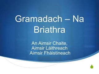 S
Gramadach – Na
Briathra
An Aimsir Chaite,
Aimsir Láithreach
Aimsir Fháistineach
 