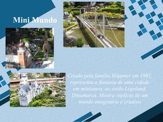 Mini Mundo




             Criado pela família Höppner em 1981,
              representa a fantasia de uma cidade
               em miniatura, ao estilo Legoland,
               Dinamarca. Mostra réplicas de um
                  mundo imaginário e criativo
 