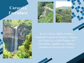 Caracol e
Ferradura



               Já em Canela cidade vizinha a
            Gramado é possível visitar o Parque
               do Caracol e o Vale/Parque da
              Ferradura, também em Canela e
              próximo ao Parque do Caracol
 