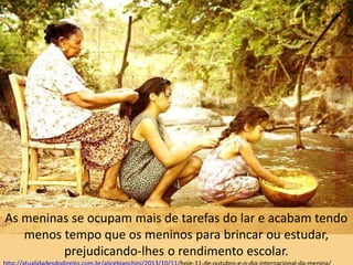 As meninas se ocupam mais de tarefas do lar e acabam tendo
menos tempo que os meninos para brincar ou estudar,
prejudicando-lhes o rendimento escolar.
 