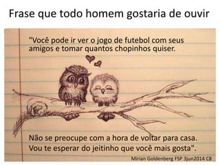 Frase que todo homem gostaria de ouvir
"Você pode ir ver o jogo de futebol com seus
amigos e tomar quantos chopinhos quiser.
Não se preocupe com a hora de voltar para casa.
Vou te esperar do jeitinho que você mais gosta".
Mirian Goldenberg FSP 3jun2014 C8
 