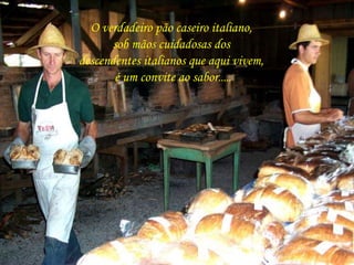 O verdadeiro pão caseiro italiano, 
sob mãos cuidadosas dos 
descendentes italianos que aqui vivem, 
é um convite ao sabor..... 
 