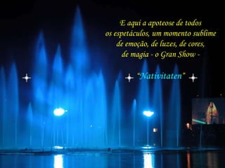 E aqui a apoteose de todos 
os espetáculos, um momento sublime 
de emoção, de luzes, de cores, 
de magia - o Gran Show - 
“Nativitaten” 
 