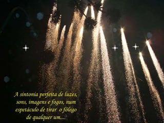 A sintonia perfeita de luzes, 
sons, imagens e fogos, num 
espetáculo de tirar o fôlego 
de qualquer um.... 
 