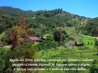 Região das Serras Gaúchas, colonizada por Alemães e Italianos 
que para cá vieram, trazendo na bagagem apenas a alegria, 
a música, seus costumes e o sonho de uma vida melhor.... 
 