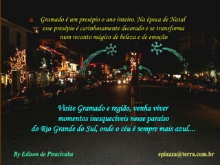 Gramado é um presépio o ano inteiro. Na época de Natal 
esse presépio é carinhosamente decorado e se transforma 
num recanto mágico de beleza e de emoção 
Visite Gramado e região, venha viver 
momentos inesquecíveis nesse paraíso 
do Rio Grande do Sul, onde o céu é sempre mais azul.... 
