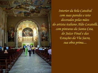 Interior da bela Catedral 
com suas paredes e teto 
decorados pelas mãos 
do artista italiano Aldo Locatelli, 
com pinturas da Santa Ceia, 
do Juízo Final e das 
Estações da Via Sacra, 
sua obra prima.... 
 