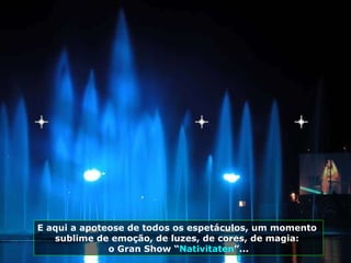 E aqui a apoteose de todos os espetáculos, um momento  sublime de emoção, de luzes, de cores, de magia:  o Gran Show “ Nativitaten ”... 