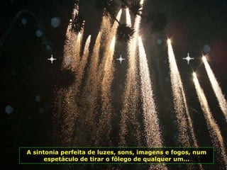 A sintonia perfeita de luzes, sons, imagens e fogos, num espetáculo de tirar o fôlego de qualquer um... 