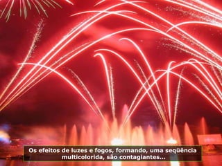 Os efeitos de luzes e fogos, formando, uma seqüência multicolorida, são contagiantes... 