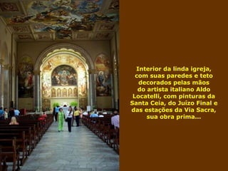 Interior da linda igreja, com suas paredes e teto decorados pelas mãos do artista italiano Aldo Locatelli, com pinturas da Santa Ceia, do Juízo Final e das estações da Via Sacra, sua obra prima... 