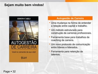 Sejam muito bem vindos!

Autogestão de Carreira
 Uma mudança na forma de entender
a relação entre capital e trabalho.
 Um método estruturado para
construção de carreiras profissionais.
 Ferramenta base para trabalhos de
coaching de carreira.
 Um novo protocolo de comunicação
entre líderes e liderados.
 Ferramenta para retenção de
talentos.

Page  32

 