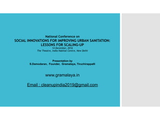 National Conference on
SOCIAL INNOVATIONS FOR IMPROVING URBAN SANITATION:
LESSONS FOR SCALING-UP
14 December, 2016
The Theatre, India Habitat Centre, New Delhi
 
 
Presentation by 
S.Damodaran, Founder, Gramalaya, Tiruchirappalli
www.gramalaya.in
Email : cleanupindia2019@gmail.com 
 