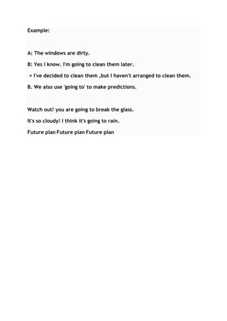 Example:

A: The windows are dirty.
B: Yes I know. I'm going to clean them later.
= I've decided to clean them ,but I haven't arranged to clean them.
B. We also use 'going to' to make predictions.

Watch out! you are going to break the glass.
It's so cloudy! I think it's going to rain.
Future plan Future plan Future plan

 