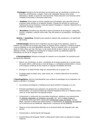  1 Fonología: Estudia la forma del plano de expresión que se manifiesta a través de los fonemas, archifonemas y rasgos. Trata a las realidades fónicas como entes abstractos y desde un punto de vista funcional. Presta atención a los fonemas como unidades funcionales y elementos distintivos.<br />   2   Fonética: Versa sobre la misma realidad que la fonología, pero describe cómo se producen estos sonidos en el aparato fonador. Estudia los sonidos en cuanto que realizaciones de los fonemas y trata del aspecto fisiológico o material. Depende de la anatomía, fisiología y acústica.<br />     3 Gramática: Disciplina que describe el plano gramatical de las lenguas: categorías, función, unidades y relación entre ellas. Hay dos áreas en la gramática: morfología y sintaxis.<br />4Léxico – semántica: Disciplina que estudia el aspecto del vocabulario y el significado del mismo. <br />5 Dialectología: Dominio de la lingüística que se ocupa de los dialectos, siendo el dialecto una variante de la lengua que posee un sistema léxico, sintáctico y fonético propios y que es hablada en una zona geográfica reducida. Tiene un carácter oral y no funcionan igual en todos sitios, por eso, hay que ir a las zonas donde se dan y hacer un estudio dialectal a fondo. Un dialecto se transforma en lengua cuando sus hablantes dejan de entenderse con los de la “lengua madre”. <br />6 Sociolingüística: Estudia el lenguaje en relación con la sociedad. Se caracteriza por los siguientes aspectos: <br />      Operar con sociolectos, es decir, variedades de la lengua propias de un grupo social. Se puede referir a diferencias a nivel de lengua, a variedades profesionales o incluso a las lenguas iniciáticas de las mujeres en algunas sociedades africanas.<br />      Averigua si un determinado rasgo es característico de un grupo o no.<br />      Investiga según la edad, sexo, clase social, etc. e intenta determinar los cambios lingüísticos.<br />7 Psicolingüística: Dominio interdisciplinar que combina la psicología con la lingüística. Se dedica a estudiar e investigar:<br />      Los procesos psicológicos y biológicos que hacen posible el lenguaje y su uso.<br />      Procesos psicológicos que subyacen a la producción, la comprensión, la memorización y el reconocimiento del material lingüístico tanto en el hablante nativo como en el que aprende una segunda lengua.<br />      Comprensión y producción de enunciados lingüísticos: palabras y sus mecanismos: en palabras separadas, en contexto y en grupo; por  qué un texto o frase se comprenden antes que otros; tareas para comprender mejor los textos: extraer ideas, resumen e inferencias (deducciones); y mecanismos de asociación de palabras en la memoria de los hablantes: adquisición y extracción de las palabras.<br />      Observa si hay mecanismos distintos en el reconocimiento del lenguaje oral y del escrito.<br />      Comprensión y memorización del lenguaje.<br />      Características del lenguaje infantil y observación sobre cómo se adquiere la lengua materna.<br />      Problemas de lenguaje como afasias, pérdida de memoria total o parcial (determinadas palabras). Permiten averiguar en que zonas se localizan las distintas categorías. <br />8 ETNOLINGÜÍSTICA: Estudia la variación de la lengua en relación con al cultura. Toda lengua es un conjunto de saberes lingüísticos que, a su vez, reflejan conocimientos extralingüísticas. Si la sociolingüística se preocupa de estudiar los rasgos diferenciales dentro de una misma sociedad, la etnolingüística trata de conocer las diferencias entre culturas o épocas históricas. Hay que tener en cuenta que las formas de gobierno, sociedades, comportamientos, relaciones, y agrupaciones han cambiado y eso se refleja en el léxico. <br />Los principales temas y preocupaciones de la etnolingüística son:<br />      Estudio de palabras tabú y de las jergas.<br />      Lenguas sagradas y de grupos cerrados minoritarios.<br />      Lenguaje mítico.<br />      Proverbios como manifestación de la cultura popular.<br />      Estudio de elementos intralingüísticas como préstamos según su influencia cultural. Los movimientos migratorios e invasores de las relaciones mercantiles han traído esta influencia.<br />9 ESTILISTICA: Estudia las variaciones y las selecciones que realizan los hablantes para elaborar sus mensajes. De todas las posibilidades existentes, el hablante elige y elabora sus mensajes de acuerdo con su propio estilo. <br />Es lo que determina el hablar de cada uso, por eso, ha sido durante mucho tiempo una disciplina fundamental en los estudios literarios. Estudia el estilo de las escritores que, normalmente, hacen una selección personal de acuerdo con el estilo o elementos comunes con otros escritores. Estudia los recursos expresivos y las figuras literarias. <br />Hoy en día, estudia todo tipo de textos. Las personas no hablan como escriben y varía su estilo de acuerdo con la situación comunicativa. Se ocupa de las selecciones en consonancia con la situación comunicativa. Estudia las variaciones individuales y las variaciones comunes de individuos en determinadas situaciones comunicativas. <br />Es también una disciplina del texto y estudia la variación de los textos según la situación comunicativa. La estilística se ocupa de las variaciones individuales, la sociolingüística de las sociales y la dialectología de las geográficas. <br />10 RETORICA<br />Es la disciplina que enseña a manejar de forma adecuada el lenguaje, a hablar bien, y analiza y usar la persuasión.  Se trata de cómo influir en los receptores gracias a la selección de los elementos lingüísticos y a la disposición de los mismos. Enseña a convencer de nuestras intenciones, que se apruebe lo que pretendemos con nuestro discurso y a obtener la razón. <br />Nació en el s. VI A.C. con el deseo de defender a los ciudadanos de las tiranías y de las injusticias. Desde entonces, el arte de la persuasión ha estado vinculado a los textos jurídicos y a los discursos políticos. Persigue el éxito social del hablante y nace vinculada a la democracia. Hoy en día, se puede decir que es una característica de los textos jurídicos, parlamentarios y publicitarios, pues se intenta convencer de algo a alguien. <br />También la utiliza el profesor para llamar la atención y convencer al alumno. Además, está presente en la relación médico – paciente, en concreto, en recomendaciones al paciente. Podemos encontrarla también en las ventas, pues el vendedor intenta convencer al cliente. <br />Estudia, además, las propiedades del discurso y considera que en el texto hay tres partes importantes: tema, argumento y disposición de las partes. Debemos cuidar el léxico y su introducción en el discurso, pues el éxito depende de las palabras y su distribución. <br />Busca hacerlos estéticos para llamar la atención del lector, para ello cuida detalles como: pronunciación, ritmo, pausas, silencios, tono de voz, temas, metáforas y metonimias, etc. <br />La fonética estudia los sonidos de una lengua mientras que la fonología estudia los fonemas, que son representaciones abstractas el sonido, son las abstracciones del sonido. <br />Existen varias realizaciones de los sonidos según el sitio. <br />Ejemplo: El fonema /S/ tiende varias realizaciones según el lugar. No es lo mismo el sonido en Málaga que en Madrid. <br />Los sonidos se representan entre corchetes y los fonemas entre barras. <br />La transcripción fonética la realizamos entre corchetes.<br />A esos sonidos que estudia la fonética, que son variedades de un único fonema, los vamos a llamar alófonos, de manera que el sonido [S] de Málaga es un alófono del morfema /S/.<br />La fonética se clasifica en dos subdisciplinas:<br />Morfología (lingüística), el estudio de la estructura de la formación de palabras.<br />1.Unidades de la lengua<br />Fonemas-Palabras-Oraciones-Textos<br />Cuatro niveles:<br />1.1.Nivel fónico<br />Unidades: sonidos y fonemas (repr. mental de los sonidos). Son los elementos mínimos de la lengua. No tienen significado. En español hay 24 fonemas.<br />1.2.Nivel morfosintáctico<br />Abarca el plano morfológico y sintáctico (punto de vista formal: monemas, palabras y oraciones)<br />semántica  <br />f. ling. Parte de la lingüística que estudia el significado de las palabras y de sus formas gramaticales. La semántica debe su nombre a Michel Bréal, quien, en 1833, propuso llamar así a la parte de la lingüística dedicada al estudio teórico e histórico del significado.<br />Nombre que recibe, en la teoría estándar, un tipo de reglas y el componente gramatical correspondiente, que atribuyen una interpretación semántica a cada par de estructura profunda y superficial generado por el componente sintáctico de la gramática.<br />La lexicología es la disciplina que dentro de la lingüística tiene por cometido la clasificación y representación del léxico según alguna relación sistemática. Usualmente la lexicología trata asuntos como:<br />El origen de las palabras (etimología), algo para lo que se requiere el auxilio de la lingüística histórica.<br />Las relaciones entre conceptos y palabras (onomasiología y semasiología).<br />La estructura de relaciones semánticas que se establecen entre las palabras que constituyen el léxico de una lengua<br />La normativa se refiere al establecimiento de reglas o leyes, dentro de cualquier grupo u organización. Siempre son necesarias las reglas, leyes y políticas, debido a que debe existir un orden y común acuerdo de los integrantes de los grupos u organizaciones.<br />Existen áreas dentro de las organizaciones que demandan que se enfoque en concreto a dicha parte del establecimiento de orden y control principalmente en las grandes organizaciones, como lo son las gubernamentales, o las transnacionales o de organismos internacionales.<br />De antaño sabemos que en las sociedades existen reglas y leyes, seguimos igual hoy en día, pero ahora debemos hacerlo de manera mejorada, incluyendo modelos, métodos, estándares, todo ello dentro una metodología. No debe ser de manera tan empírica a no ser que la visión y alcance del grupo no cuente con mayores conocimientos y recursos.<br /> <br />