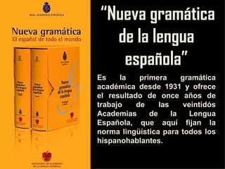 “ Nueva gramática de la lengua española” Es la primera gramática académica desde 1931 y ofrece el resultado de once años de trabajo de las veintidós Academias de la Lengua Española, que aquí fijan la norma lingüística para todos los hispanohablantes. 