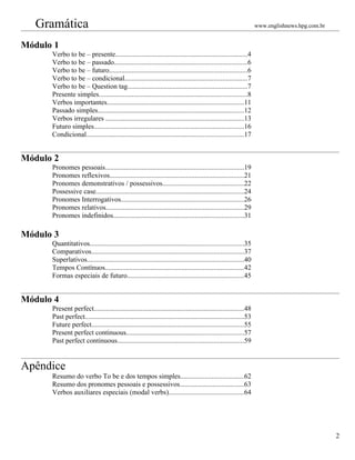 Gramática                                                                                                      www.englishnews.hpg.com.br


Módulo 1
      Verbo to be – presente............................................................................4
      Verbo to be – passado............................................................................6
      Verbo to be – futuro...............................................................................6
      Verbo to be – condicional......................................................................7
      Verbo to be – Question tag.....................................................................7
      Presente simples.....................................................................................8
      Verbos importantes..............................................................................11
      Passado simples....................................................................................12
      Verbos irregulares ...............................................................................13
      Futuro simples......................................................................................16
      Condicional..........................................................................................17


Módulo 2
      Pronomes pessoais...............................................................................19
      Pronomes reflexivos.............................................................................21
      Pronomes demonstrativos / possessivos...............................................22
      Possessive case.....................................................................................24
      Pronomes Interrogativos......................................................................26
      Pronomes relativos...............................................................................29
      Pronomes indefinidos...........................................................................31

Módulo 3
      Quantitativos........................................................................................35
      Comparativos.......................................................................................37
      Superlativos..........................................................................................40
      Tempos Contínuos...............................................................................42
      Formas especiais de futuro...................................................................45


Módulo 4
      Present perfect......................................................................................48
      Past perfect...........................................................................................53
      Future perfect.......................................................................................55
      Present perfect continuous...................................................................57
      Past perfect continuous........................................................................59


Apêndice
      Resumo do verbo To be e dos tempos simples....................................62
      Resumo dos pronomes pessoais e possessivos.....................................63
      Verbos auxiliares especiais (modal verbs)...........................................64




                                                                                                                                               2
 