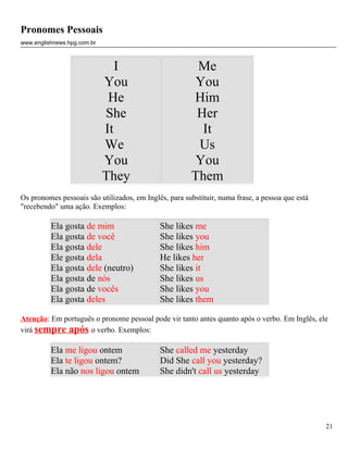 Pronomes Pessoais
www.englishnews.hpg.com.br



                                I                       Me
                             You                        You
                              He                       Him
                             She                        Her
                             It                          It
                             We                         Us
                             You                        You
                             They                      Them
Os pronomes pessoais são utilizados, em Inglês, para substituir, numa frase, a pessoa que está
"recebendo" uma ação. Exemplos:

          Ela gosta de mim                   She likes me
          Ela gosta de você                  She likes you
          Ela gosta dele                     She likes him
          Ele gosta dela                     He likes her
          Ela gosta dele (neutro)            She likes it
          Ela gosta de nós                   She likes us
          Ela gosta de vocês                 She likes you
          Ela gosta deles                    She likes them

Atenção: Em português o pronome pessoal pode vir tanto antes quanto após o verbo. Em Inglês, ele
virá sempre após o verbo. Exemplos:

          Ela me ligou ontem                 She called me yesterday
          Ela te ligou ontem?                Did She call you yesterday?
          Ela não nos ligou ontem            She didn't call us yesterday




                                                                                                 21
 