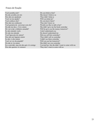 Frases de fixação

Você acredita nele?                          Do you believe him?
Ela não acredita em nós                      She doesn’t believe us
Eles não nos ajudaram                        They didn’t help us
Você vai me ajudar?                          Will you help me?
Você conhece eles?                           Do you know them?
Eles não nos conhecem                        They don’t know us
Você gostaria de conversar com ela?          Would you like to talk to her?
Ela não me deu o livro ontem                 She didn’t give me the book yesterday
Ele vai te dar o dinheiro amanhã?            Will he give you the money tomorrow?
Eu não entendo vocês                         I don't understand you
Ele não me entende                           He doesn't understand me
Você ligou pra ele ontem?                    Did you call him yesterday?
Eles não nos ligaram ontem                   They didn't call us yesterday
Eu não vi eles ontem                         I didn't see them yesterday
Você vai ver ela amanhã?                     Will you see her tomorrow?
Ela não te viu ontem                         She didn't see you yesterday
Eu a convidei, mas ela não quis vir comigo   I invited her, but she didn’t want to come with me
Eles não querem vir conosco                  They don’t want to come with us




                                                                                                  23
 