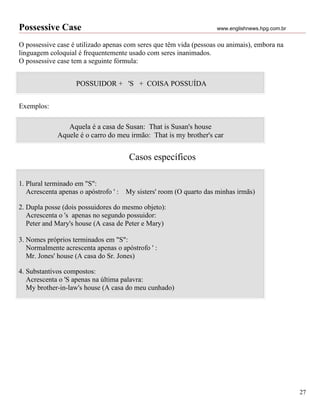 Possessive Case                                                       www.englishnews.hpg.com.br


O possessive case é utilizado apenas com seres que têm vida (pessoas ou animais), embora na
linguagem coloquial é frequentemente usado com seres inanimados.
O possessive case tem a seguinte fórmula:


                    POSSUIDOR + 'S + COISA POSSUÍDA


Exemplos:

                Aquela é a casa de Susan: That is Susan's house
             Aquele é o carro do meu irmão: That is my brother's car


                                        Casos específicos

1. Plural terminado em "S":
   Acrescenta apenas o apóstrofo ' :   My sisters' room (O quarto das minhas irmãs)

2. Dupla posse (dois possuidores do mesmo objeto):
   Acrescenta o 's apenas no segundo possuidor:
   Peter and Mary's house (A casa de Peter e Mary)

3. Nomes próprios terminados em "S":
   Normalmente acrescenta apenas o apóstrofo ' :
   Mr. Jones' house (A casa do Sr. Jones)

4. Substantivos compostos:
   Acrescenta o 'S apenas na última palavra:
   My brother-in-law's house (A casa do meu cunhado)




                                                                                                   27
 
