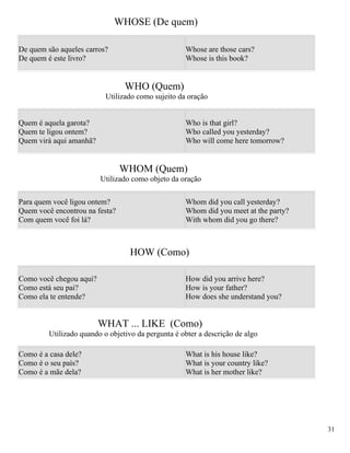 WHOSE (De quem)

De quem são aqueles carros?                         Whose are those cars?
De quem é este livro?                               Whose is this book?


                                 WHO (Quem)
                           Utilizado como sujeito da oração


Quem é aquela garota?                               Who is that girl?
Quem te ligou ontem?                                Who called you yesterday?
Quem virá aqui amanhã?                              Who will come here tomorrow?


                                WHOM (Quem)
                         Utilizado como objeto da oração

Para quem você ligou ontem?                         Whom did you call yesterday?
Quem você encontrou na festa?                       Whom did you meet at the party?
Com quem você foi lá?                               With whom did you go there?



                                   HOW (Como)

Como você chegou aqui?                              How did you arrive here?
Como está seu pai?                                  How is your father?
Como ela te entende?                                How does she understand you?


                         WHAT ... LIKE (Como)
         Utilizado quando o objetivo da pergunta é obter a descrição de algo

Como é a casa dele?                                 What is his house like?
Como é o seu país?                                  What is your country like?
Como é a mãe dela?                                  What is her mother like?




                                                                                      31
 