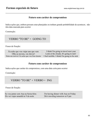 Formas especiais de futuro                                                  www.englishnews.hpg.com.br




                               Futuro sem caráter de compromisso

Indica ações que, embora possam estar planejadas ou tenham grande probabilidade de acontecer, não
têm data marcada para ocorrer

Construção:


    VERBO "TO BE" + GOING TO

Frases de fixação:

    Eu acho que vou viajar ano que vem                 I think I'm going to travel next year
        Olhe as nuvens, vai chover!                   Look at the clouds, It's going to rain!
 Sinto-me terrível. Eu acho que vou ficar doente   I feel terrible. I think I'm going to be sick


                               Futuro com caráter de compromisso
Indica ações que caráter de compromisso, com uma data certa para ocorrer

Construção:


       VERBO "TO BE" + VERBO + ING

Frases de fixação:

Eu vou jantar com Ana na Sexta-feira               I'm having dinner with Ana on Friday
Ele vai viajar amanhã às 9 da noite                He's traveling tomorrow at 9 pm




                                                                                                          48
 